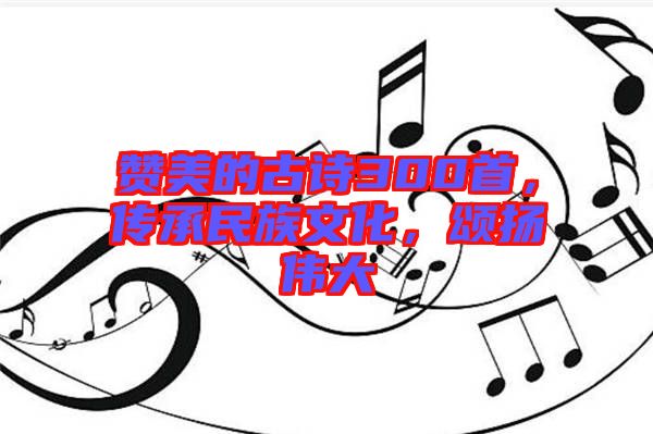 贊美的古詩(shī)300首，傳承民族文化，頌揚(yáng)偉大