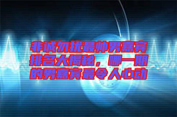 非誠勿擾最帥男嘉賓排名大揭秘，哪一期的男嘉賓最令人心動