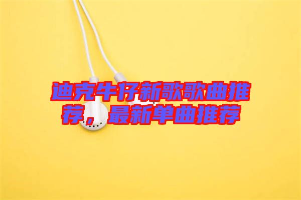 迪克牛仔新歌歌曲推薦，最新單曲推薦