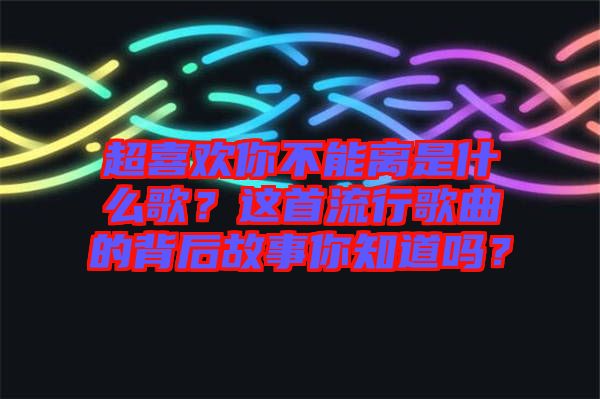 超喜歡你不能離是什么歌？這首流行歌曲的背后故事你知道嗎？