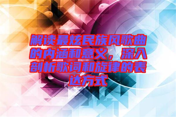 解讀最炫民族風歌曲的內(nèi)涵和意義，深入剖析歌詞和旋律的表達方式