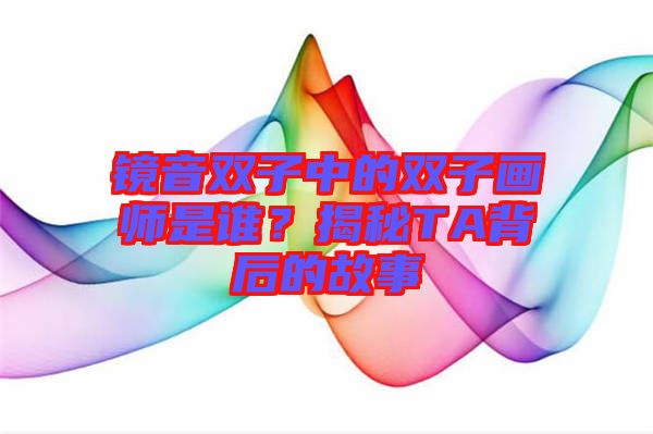 鏡音雙子中的雙子畫師是誰？揭秘TA背后的故事