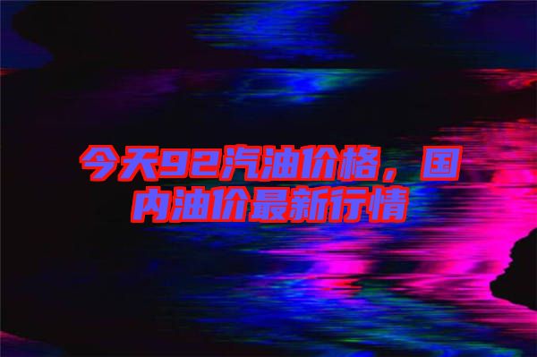 今天92汽油價(jià)格，國(guó)內(nèi)油價(jià)最新行情
