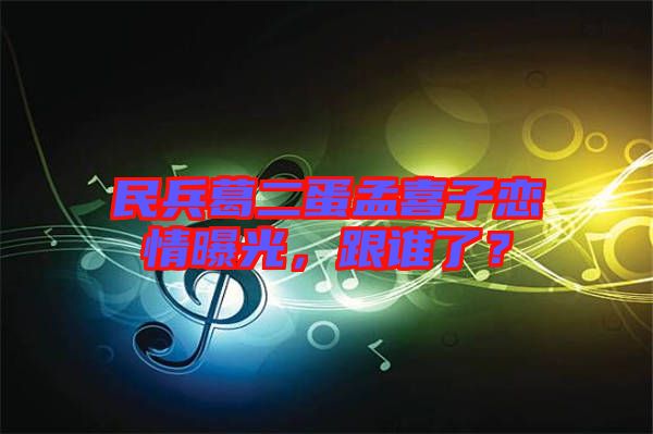 民兵葛二蛋孟喜子戀情曝光，跟誰(shuí)了？