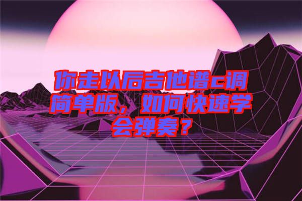 你走以后吉他譜c調(diào)簡(jiǎn)單版，如何快速學(xué)會(huì)彈奏？