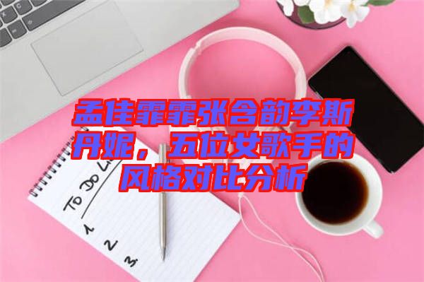 孟佳霏霏張含韻李斯丹妮，五位女歌手的風(fēng)格對(duì)比分析