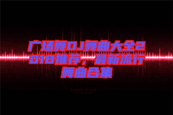 廣場舞DJ舞曲大全2018推薦，最新流行舞曲合集