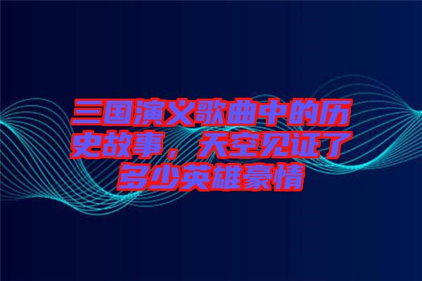 三國演義歌曲中的歷史故事，天空見證了多少英雄豪情