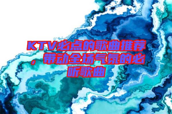 KTV必點(diǎn)的歌曲推薦，帶動(dòng)全場(chǎng)氣氛的必聽(tīng)歌曲