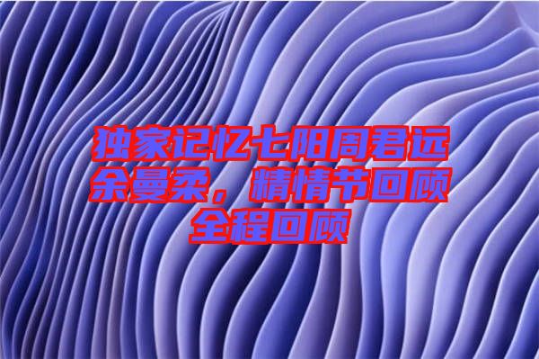 獨家記憶七陽周君遠余曼柔，精情節(jié)回顧全程回顧