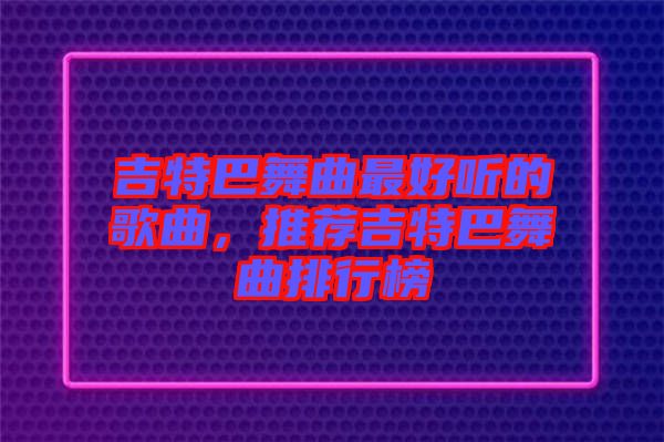 吉特巴舞曲最好聽的歌曲，推薦吉特巴舞曲排行榜
