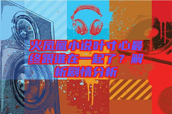 火鳳凰小說(shuō)葉寸心最終跟誰(shuí)在一起了？解析劇情分析