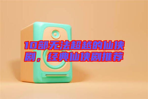 10部無法超越的仙俠劇，經(jīng)典仙俠劇推薦