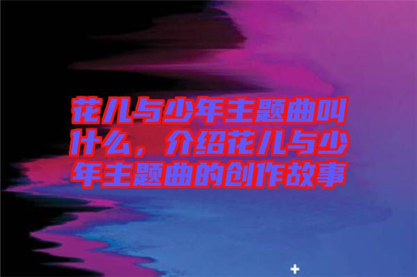 花兒與少年主題曲叫什么，介紹花兒與少年主題曲的創(chuàng)作故事