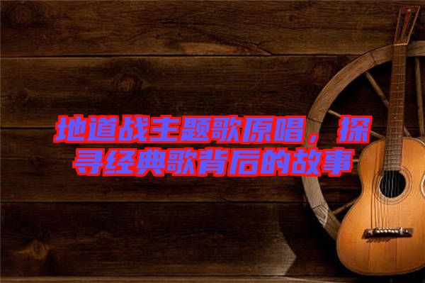 地道戰(zhàn)主題歌原唱，探尋經(jīng)典歌背后的故事