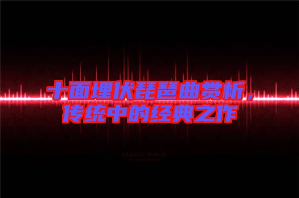十面埋伏琵琶曲賞析，傳統(tǒng)中的經(jīng)典之作