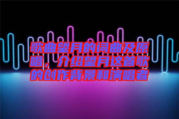 歌曲望月的詞曲及原唱，介紹望月這首歌的創(chuàng)作背景和演唱者