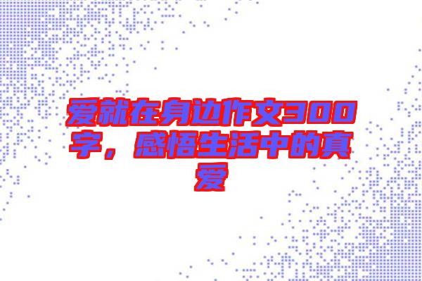 愛就在身邊作文300字，感悟生活中的真愛