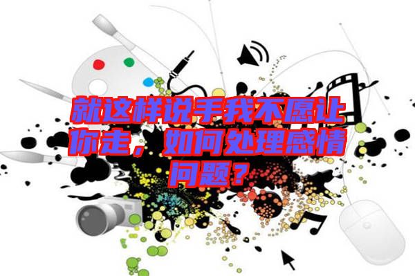 就這樣說手我不愿讓你走，如何處理感情問題？