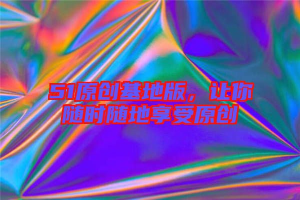 51原創(chuàng)基地版，讓你隨時隨地享受原創(chuàng)