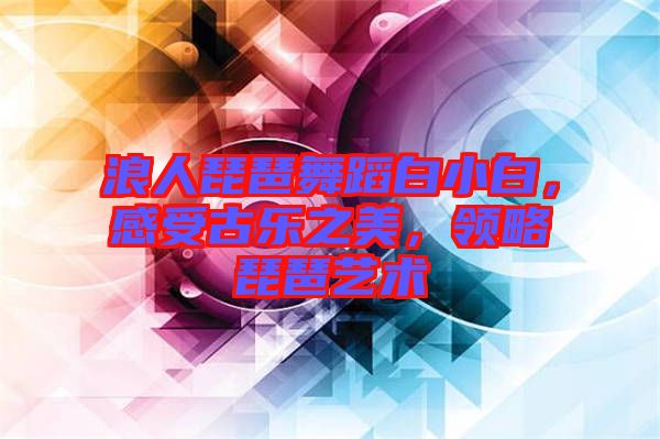 浪人琵琶舞蹈白小白，感受古樂(lè)之美，領(lǐng)略琵琶藝術(shù)