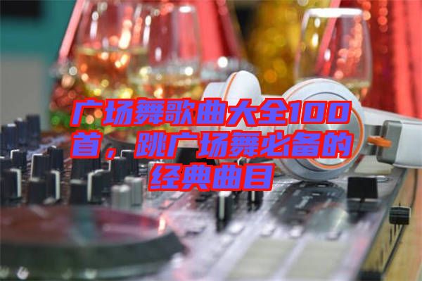 廣場(chǎng)舞歌曲大全100首，跳廣場(chǎng)舞必備的經(jīng)典曲目