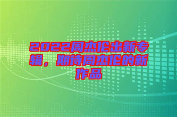 2022周杰倫出新專輯，期待周杰倫的新作品