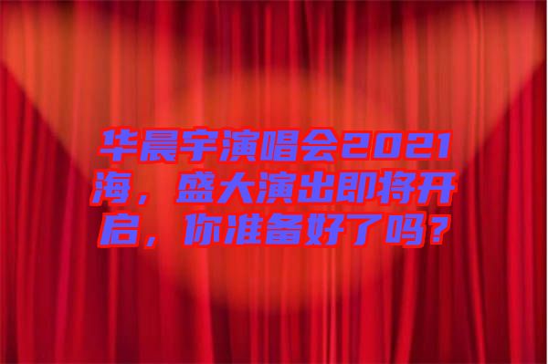 華晨宇演唱會(huì)2021海，盛大演出即將開啟，你準(zhǔn)備好了嗎？