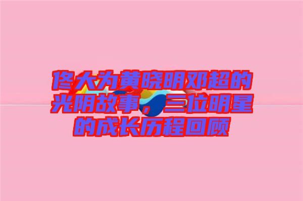 佟大為黃曉明鄧超的光陰故事，三位明星的成長(zhǎng)歷程回顧