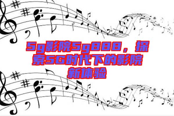 5g影院5g888，探索5G時代下的影院新體驗(yàn)