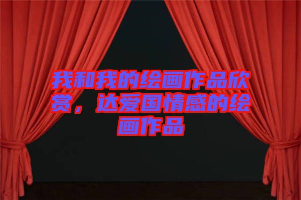 我和我的繪畫作品欣賞，達(dá)愛國(guó)情感的繪畫作品