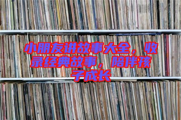 小朋友講故事大全，收錄經(jīng)典故事，陪伴孩子成長