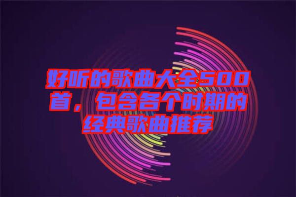 好聽(tīng)的歌曲大全500首，包含各個(gè)時(shí)期的經(jīng)典歌曲推薦