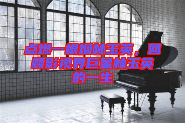點燃一根煙林玉英，回顧影視界巨星林玉英的一生