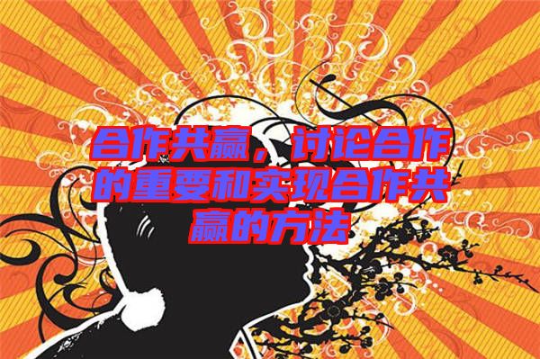 合作共贏，討論合作的重要和實現(xiàn)合作共贏的方法
