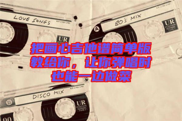把畫心吉他譜簡(jiǎn)單版教給你，讓你彈唱時(shí)也能一邊做菜