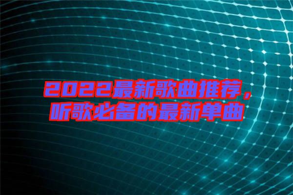 2022最新歌曲推薦，聽(tīng)歌必備的最新單曲
