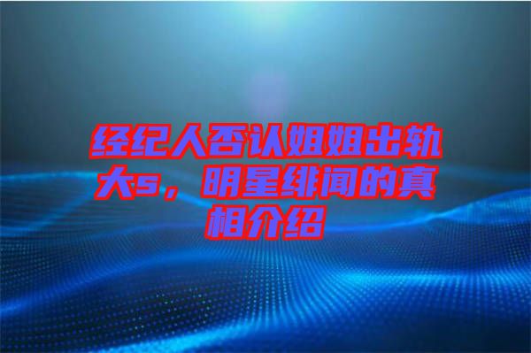 經紀人否認姐姐出軌大s，明星緋聞的真相介紹