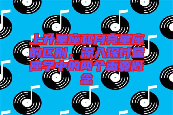 上升星座和月亮星座的區(qū)別，深入探討星座學中的兩個重要概念