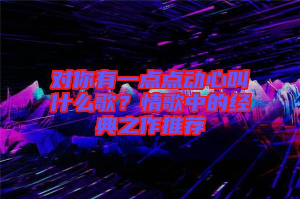 對(duì)你有一點(diǎn)點(diǎn)動(dòng)心叫什么歌？情歌中的經(jīng)典之作推薦