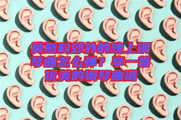 莫斯科郊外的晚上鋼琴曲怎么彈？享一首優(yōu)美的鋼琴曲譜