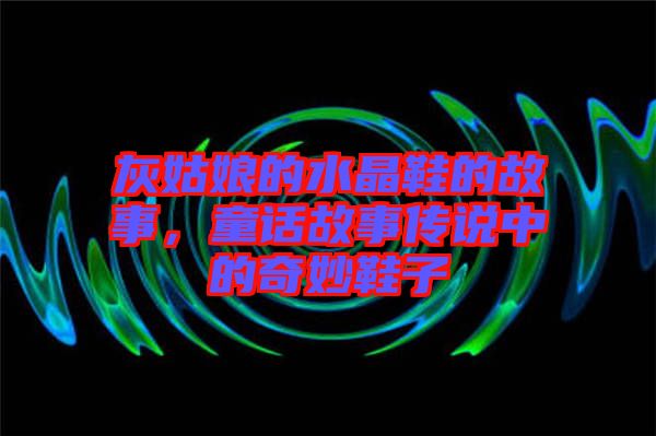 灰姑娘的水晶鞋的故事，童話故事傳說中的奇妙鞋子