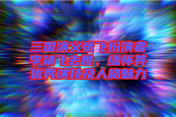 三國(guó)演義張飛扮演者李靖飛去世，緬懷其優(yōu)秀演技及人格魅力