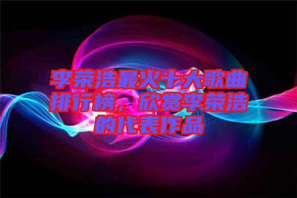 李榮浩最火十大歌曲排行榜，欣賞李榮浩的代表作品