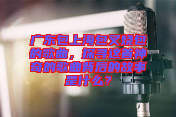 廣東包上海包叉燒包的歌曲，探尋這首神奇的歌曲背后的故事是什么？