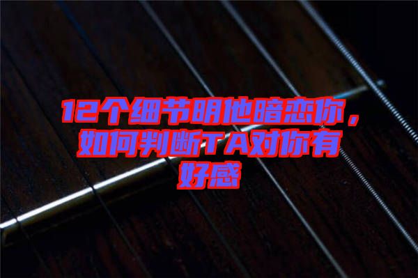 12個(gè)細(xì)節(jié)明他暗戀你，如何判斷TA對(duì)你有好感