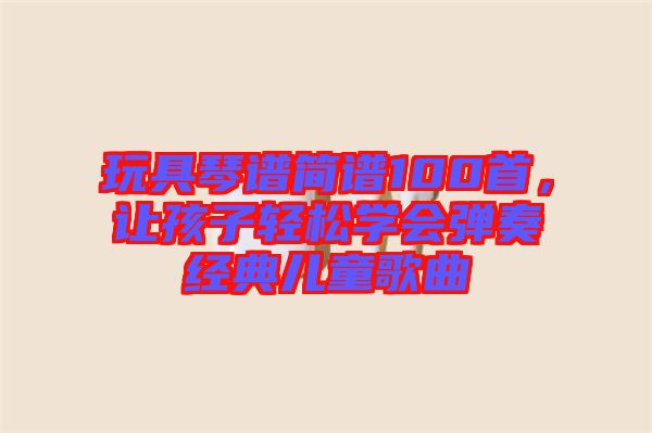 玩具琴譜簡譜100首，讓孩子輕松學(xué)會(huì)彈奏經(jīng)典兒童歌曲
