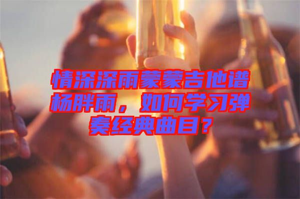 情深深雨蒙蒙吉他譜楊胖雨，如何學(xué)習(xí)彈奏經(jīng)典曲目？