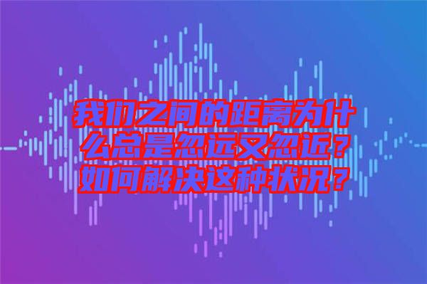 我們之間的距離為什么總是忽遠(yuǎn)又忽近？如何解決這種狀況？