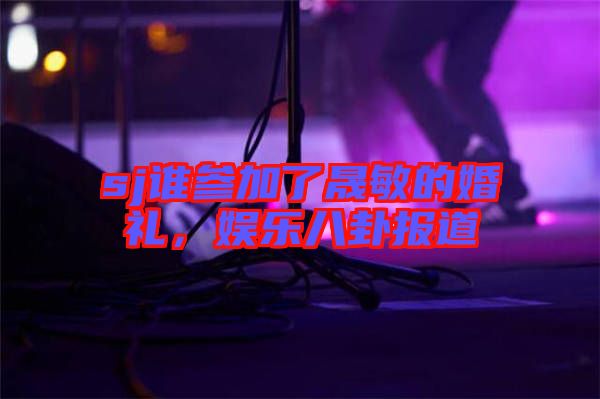 sj誰(shuí)參加了晟敏的婚禮，娛樂(lè)八卦報(bào)道
